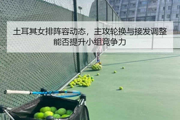 土耳其女排阵容动态，主攻轮换与接发调整能否提升小组竞争力
